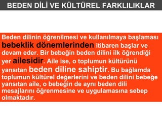 BEDEN DİLİ VE KÜLTÜREL FARKLILIKLAR



Beden dilinin öğrenilmesi ve kullanılmaya başlaması
bebeklik dönemlerinden itibaren başlar ve
devam eder. Bir bebeğin beden dilini ilk öğrendiği
yer ailesidir. Aile ise, o toplumun kültürünü
yansıtan beden diline sahiptir. Bu bağlamda
toplumun kültürel değerlerini ve beden dilini bebeğe
yansıtan aile, o bebeğin de aynı beden dili
mesajlarını öğrenmesine ve uygulamasına sebep
olmaktadır.
 