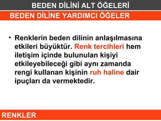 BEDEN DİLİNİ ALT ÖĞELERİ
 BEDEN DİLİNE YARDIMCI ÖĞELER


 • Renklerin beden dilinin anlaşılmasına
   etkileri büyüktür. Renk tercihleri hem
   iletişim içinde bulunulan kişiyi
   etkileyebileceği gibi aynı zamanda
   rengi kullanan kişinin ruh haline dair
   ipuçları da vermektedir.



RENKLER
 