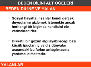 BEDEN DİLİNİ ALT ÖĞELERİ
 BEDEN DİLİNE VE YALAN

  • Sosyal hayatta insanlar kendi gerçek
    duygularını gizlemek istemekte ancak
    herhangi bir biçimde kendisini ele
    vermektedirler.

  • Dikkatli bir gözün algılayabileceği bazı
    küçük ipuçları iç ve dış dünyalar
    arasındaki bu farkın anlaşılmasına
    yardımcı olmaktadır.


YALANLAR
 