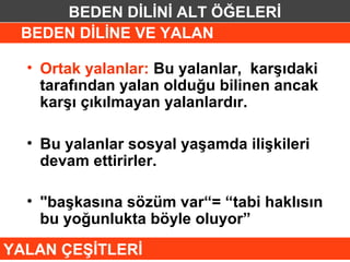 BEDEN DİLİNİ ALT ÖĞELERİ
 BEDEN DİLİNE VE YALAN

  • Ortak yalanlar: Bu yalanlar, karşıdaki
    tarafından yalan olduğu bilinen ancak
    karşı çıkılmayan yalanlardır.

  • Bu yalanlar sosyal yaşamda ilişkileri
    devam ettirirler.

  • "başkasına sözüm var“= “tabi haklısın
    bu yoğunlukta böyle oluyor”
YALAN ÇEŞİTLERİ
 