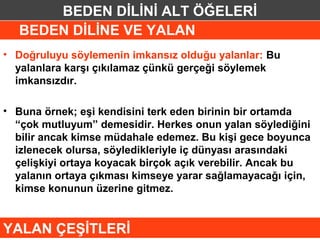 BEDEN DİLİNİ ALT ÖĞELERİ
   BEDEN DİLİNE VE YALAN
• Doğruluyu söylemenin imkansız olduğu yalanlar: Bu
  yalanlara karşı çıkılamaz çünkü gerçeği söylemek
  imkansızdır.

• Buna örnek; eşi kendisini terk eden birinin bir ortamda
  “çok mutluyum” demesidir. Herkes onun yalan söylediğini
  bilir ancak kimse müdahale edemez. Bu kişi gece boyunca
  izlenecek olursa, söyledikleriyle iç dünyası arasındaki
  çelişkiyi ortaya koyacak birçok açık verebilir. Ancak bu
  yalanın ortaya çıkması kimseye yarar sağlamayacağı için,
  kimse konunun üzerine gitmez.


YALAN ÇEŞİTLERİ
 