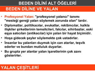 BEDEN DİLİNİ ALT ÖĞELERİ
   BEDEN DİLİNE VE YALAN
• Profesyonel Yalan: "profesyonel yalancı" tanımı
  "mesleği gereği yalan söylemek zorunda olan" lardır.
• Diplomatlar, politikacılar, avukatlar, reklâmcılar, halkla
  ilişkiler şirketlerinin temsilcileri, falcılar, sihirbazlar, eski
  eşya satıcıları (antikacılar) için yalan bir hayat biçimidir.
• Hoşa gidecek şeyler söylemekte çok ustadırlar.
• İnsanlar bu yalanları duymak için can atarlar, teşvik
  ederler ve bundan mutluluk duyarlar.
• Bu grupta yer alanlar yalan işaretlerinin çok azını
  gösterirler.


YALAN ÇEŞİTLERİ
 