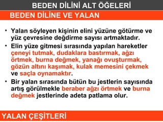 BEDEN DİLİNİ ALT ÖĞELERİ
 BEDEN DİLİNE VE YALAN

• Yalan söyleyen kişinin elini yüzüne götürme ve
  yüz çevresine değdirme sayısı artmaktadır.
• Elin yüze gitmesi sırasında yapılan hareketler
  çeneyi tutmak, dudaklara bastırmak, ağzı
  örtmek, burna değmek, yanağı ovuşturmak,
  gözün altını kaşımak, kulak memesini çekmek
  ve saçla oynamaktır.
• Bir yalan sırasında bütün bu jestlerin sayısında
  artış görülmekle beraber ağzı örtmek ve burna
  değmek jestlerinde adeta patlama olur.


YALAN ÇEŞİTLERİ
 