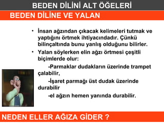 BEDEN DİLİNİ ALT ÖĞELERİ
 BEDEN DİLİNE VE YALAN

      • İnsan ağzından çıkacak kelimeleri tutmak ve
        yaptığını örtmek ihtiyacındadır. Çünkü
        bilinçaltında bunu yanlış olduğunu bilirler.
      • Yalan söylerken elin ağzı örtmesi çeşitli
        biçimlerde olur:
             -Parmaklar dudakların üzerinde trampet
        çalabilir,
             -İşaret parmağı üst dudak üzerinde
        durabilir
             -el ağzın hemen yanında durabilir.



NEDEN ELLER AĞIZA GİDER ?
 