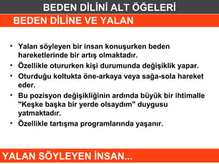 BEDEN DİLİNİ ALT ÖĞELERİ
 BEDEN DİLİNE VE YALAN

 • Yalan söyleyen bir insan konuşurken beden
   hareketlerinde bir artış olmaktadır.
 • Özellikle otururken kişi durumunda değişiklik yapar.
 • Oturduğu koltukta öne-arkaya veya sağa-sola hareket
   eder.
 • Bu pozisyon değişikliğinin ardında büyük bir ihtimalle
   "Keşke başka bir yerde olsaydım" duygusu
   yatmaktadır.
 • Özellikle tartışma programlarında yaşanır.



YALAN SÖYLEYEN İNSAN...
 