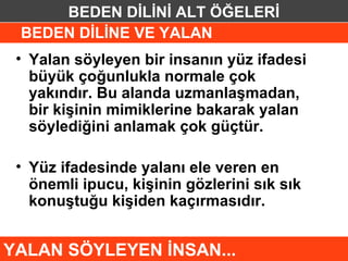 BEDEN DİLİNİ ALT ÖĞELERİ
 BEDEN DİLİNE VE YALAN
 • Yalan söyleyen bir insanın yüz ifadesi
   büyük çoğunlukla normale çok
   yakındır. Bu alanda uzmanlaşmadan,
   bir kişinin mimiklerine bakarak yalan
   söylediğini anlamak çok güçtür.

 • Yüz ifadesinde yalanı ele veren en
   önemli ipucu, kişinin gözlerini sık sık
   konuştuğu kişiden kaçırmasıdır.


YALAN SÖYLEYEN İNSAN...
 