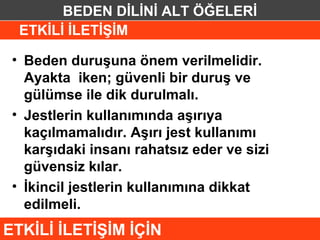 BEDEN DİLİNİ ALT ÖĞELERİ
  ETKİLİ İLETİŞİM

 • Beden duruşuna önem verilmelidir.
   Ayakta iken; güvenli bir duruş ve
   gülümse ile dik durulmalı.
 • Jestlerin kullanımında aşırıya
   kaçılmamalıdır. Aşırı jest kullanımı
   karşıdaki insanı rahatsız eder ve sizi
   güvensiz kılar.
 • İkincil jestlerin kullanımına dikkat
   edilmeli.
ETKİLİ İLETİŞİM İÇİN
 