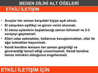 BEDEN DİLİNİ ALT ÖĞELERİ
   ETKİLİ İLETİŞİM

• Avuçlar her zaman karşıdaki kişiye açık olmalı.
• El sıkışırken eşitlikçi ve güven verici olunmalı.
• El sıkma eyleminin başlatılacağı zaman bilinmeli ve 2-3
  saniyeyi geçmemeli.
• Elleri cebe sokmaktan, kollarınızı kavuşturmaktan, eller ile
  ağzı tutmaktan kaçınılmalı.
• Kendi kendine temasın her zaman gerginliği ve
  güvensizliği temsil ettiği unutulmamalı. Kendi kendine
  temas mümkün olduğunca engellenmeli.



ETKİLİ İLETİŞİM İÇİN
 