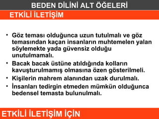 BEDEN DİLİNİ ALT ÖĞELERİ
  ETKİLİ İLETİŞİM

 • Göz teması olduğunca uzun tutulmalı ve göz
   temasından kaçan insanların muhtemelen yalan
   söylemekte yada güvensiz olduğu
   unutulmamalı.
 • Bacak bacak üstüne atıldığında kolların
   kavuşturulmamış olmasına özen gösterilmeli.
 • Kişilerin mahrem alanından uzak durulmalı.
 • İnsanları tedirgin etmeden mümkün olduğunca
   bedensel temasta bulunulmalı.


ETKİLİ İLETİŞİM İÇİN
 