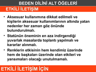 BEDEN DİLİNİ ALT ÖĞELERİ
  ETKİLİ İLETİŞİM
 • Aksesuar kullanımına dikkat edilmeli ve
   kişilerin aksesuar kullanımlarının altında yatan
   nedenler her zaman göz önünde
   bulundurulmalı.
 • Statünün öneminin en aza indirgendiği
   yuvarlak masalarda toplantı yapılmalı ve
   kararlar alınmalı.
 • Renklerin etkisinin hem kendimiz üzerinde
   hem de başkaları üzerinde olan etkileri ve
   yansımaları olacağı unutulmamalı.

ETKİLİ İLETİŞİM İÇİN
 