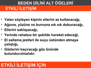 BEDEN DİLİNİ ALT ÖĞELERİ
    ETKİLİ İLETİŞİM

• Yalan söyleyen kişinin ellerini az kullanacağı,
• Ağzına, yüzüne ve burnuna sık sık dokunacağı,
• Ellerini saklayacağı,
• Yerinde rahatsız bir şekilde hareket edeceği,
• El sallama jestleri ile suçu üstünden atmaya
  çalıştığı,
• Gözlerini kaçıracağı göz önünde
  bulundurulmalıdır.


ETKİLİ İLETİŞİM İÇİN
 