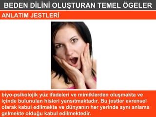 BEDEN DİLİNİ OLUŞTURAN TEMEL ÖGELER
ANLATIM JESTLERİ




biyo-psikolojik yüz ifadeleri ve mimiklerden oluşmakta ve
içinde bulunulan hisleri yansıtmaktadır. Bu jestler evrensel
olarak kabul edilmekte ve dünyanın her yerinde aynı anlama
gelmekte olduğu kabul edilmektedir.
 