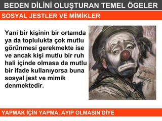 BEDEN DİLİNİ OLUŞTURAN TEMEL ÖGELER
SOSYAL JESTLER VE MİMİKLER

 Yani bir kişinin bir ortamda
 ya da toplulukta çok mutlu
 görünmesi gerekmekte ise
 ve ancak kişi mutlu bir ruh
 hali içinde olmasa da mutlu
 bir ifade kullanıyorsa buna
 sosyal jest ve mimik
 denmektedir.



YAPMAK İÇİN YAPMA, AYIP OLMASIN DİYE
 