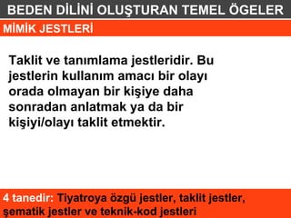 BEDEN DİLİNİ OLUŞTURAN TEMEL ÖGELER
MİMİK JESTLERİ

 Taklit ve tanımlama jestleridir. Bu
 jestlerin kullanım amacı bir olayı
 orada olmayan bir kişiye daha
 sonradan anlatmak ya da bir
 kişiyi/olayı taklit etmektir.




4 tanedir: Tiyatroya özgü jestler, taklit jestler,
şematik jestler ve teknik-kod jestleri
 