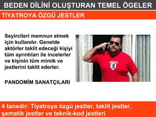 BEDEN DİLİNİ OLUŞTURAN TEMEL ÖGELER
TİYATROYA ÖZGÜ JESTLER


 Seyircileri memnun etmek
 için kullanılır. Genelde
 aktörler taklit edeceği kişiyi
 tüm ayrıntıları ile incelerler
 ve kişinin tüm mimik ve
 jestlerini taklit ederler.

 PANDOMİM SANATÇILARI



4 tanedir: Tiyatroya özgü jestler, taklit jestler,
şematik jestler ve teknik-kod jestleri
 