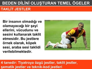 BEDEN DİLİNİ OLUŞTURAN TEMEL ÖGELER
TAKLİT JESTLER


 Bir insanın olmadığı ve
 olamayacağı bir şeyi
 ellerini, vücudunu ve
 sesini kullanarak taklit
 etmesidir. Bu jestlere
 örnek olarak, köpek
 sesi, araba sesi taklidi
 verilebilmektedir.


4 tanedir: Tiyatroya özgü jestler, taklit jestler,
şematik jestler ve teknik-kod jestleri
 
