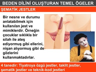 BEDEN DİLİNİ OLUŞTURAN TEMEL ÖGELER
ŞEMATİK JESTLER

 Bir nesne ve durumu
 anlatabilmek için
 kullanılan jest ve
 mimiklerdir. Örneğin
 çocuklar sıklıkla bir
 silah ile ateş
 ediyormuş gibi ellerini,
 nişan alıyormuş gibi de
 gözlerini
 kullanmaktadırlar.

4 tanedir: Tiyatroya özgü jestler, taklit jestler,
şematik jestler ve teknik-kod jestleri
 