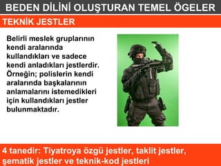 BEDEN DİLİNİ OLUŞTURAN TEMEL ÖGELER
TEKNİK JESTLER
 Belirli meslek gruplarının
 kendi aralarında
 kullandıkları ve sadece
 kendi anladıkları jestlerdir.
 Örneğin; polislerin kendi
 aralarında başkalarının
 anlamalarını istemedikleri
 için kullandıkları jestler
 bulunmaktadır.




4 tanedir: Tiyatroya özgü jestler, taklit jestler,
şematik jestler ve teknik-kod jestleri
 