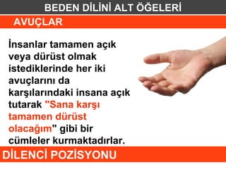 BEDEN DİLİNİ ALT ÖĞELERİ
 AVUÇLAR

İnsanlar tamamen açık
veya dürüst olmak
istediklerinde her iki
avuçlarını da
karşılarındaki insana açık
tutarak "Sana karşı
tamamen dürüst
olacağım" gibi bir
cümleler kurmaktadırlar.
DİLENCİ POZİSYONU
 