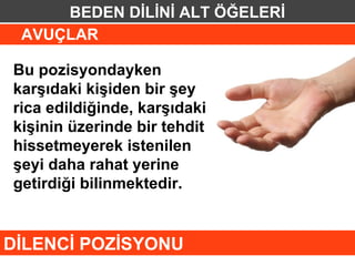 BEDEN DİLİNİ ALT ÖĞELERİ
 AVUÇLAR

Bu pozisyondayken
karşıdaki kişiden bir şey
rica edildiğinde, karşıdaki
kişinin üzerinde bir tehdit
hissetmeyerek istenilen
şeyi daha rahat yerine
getirdiği bilinmektedir.


DİLENCİ POZİSYONU
 