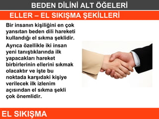 BEDEN DİLİNİ ALT ÖĞELERİ
 ELLER – EL SIKIŞMA ŞEKİLLERİ
Bir insanın kişiliğini en çok
yansıtan beden dili hareketi
kullandığı el sıkma şeklidir.
Ayrıca özellikle iki insan
yeni tanıştıklarında ilk
yapacakları hareket
birbirlerinin ellerini sıkmak
olacaktır ve işte bu
noktada karşıdaki kişiye
verilecek ilk izlenim
açısından el sıkma şekli
çok önemlidir.


EL SIKIŞMA
 