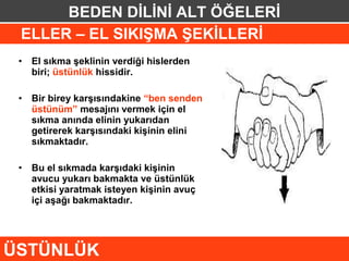 BEDEN DİLİNİ ALT ÖĞELERİ
 ELLER – EL SIKIŞMA ŞEKİLLERİ
 •   El sıkma şeklinin verdiği hislerden
     biri; üstünlük hissidir.

 •   Bir birey karşısındakine “ben senden
     üstünüm” mesajını vermek için el
     sıkma anında elinin yukarıdan
     getirerek karşısındaki kişinin elini
     sıkmaktadır.

 •   Bu el sıkmada karşıdaki kişinin
     avucu yukarı bakmakta ve üstünlük
     etkisi yaratmak isteyen kişinin avuç
     içi aşağı bakmaktadır.




ÜSTÜNLÜK
 