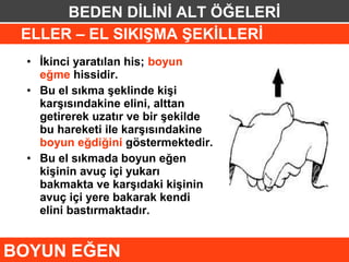 BEDEN DİLİNİ ALT ÖĞELERİ
 ELLER – EL SIKIŞMA ŞEKİLLERİ
 • İkinci yaratılan his; boyun
   eğme hissidir.
 • Bu el sıkma şeklinde kişi
   karşısındakine elini, alttan
   getirerek uzatır ve bir şekilde
   bu hareketi ile karşısındakine
   boyun eğdiğini göstermektedir.
 • Bu el sıkmada boyun eğen
   kişinin avuç içi yukarı
   bakmakta ve karşıdaki kişinin
   avuç içi yere bakarak kendi
   elini bastırmaktadır.


BOYUN EĞEN
 