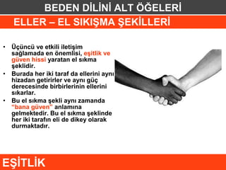 BEDEN DİLİNİ ALT ÖĞELERİ
    ELLER – EL SIKIŞMA ŞEKİLLERİ

• Üçüncü ve etkili iletişim
  sağlamada en önemlisi, eşitlik ve
  güven hissi yaratan el sıkma
  şeklidir.
• Burada her iki taraf da ellerini aynı
  hizadan getirirler ve aynı güç
  derecesinde birbirlerinin ellerini
  sıkarlar.
• Bu el sıkma şekli aynı zamanda
  “bana güven” anlamına
  gelmektedir. Bu el sıkma şeklinde
  her iki tarafın eli de dikey olarak
  durmaktadır.




EŞİTLİK
 