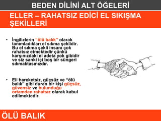 BEDEN DİLİNİ ALT ÖĞELERİ
 ELLER – RAHATSIZ EDİCİ EL SIKIŞMA
 ŞEKİLLERİ

• İngilizlerin “ölü balık” olarak
  tanımladıkları el sıkma şeklidir.
  Bu el sıkma şekli insanı çok
  rahatsız etmektedir çünkü
  karşınızdaki el adeta yok gibidir
  ve siz sanki içi boş bir süngeri
  sıkmaktasınızdır.


• Eli hareketsiz, güçsüz ve “ölü
  balık” gibi duran bir kişi güçsüz,
  güvensiz ve bulunduğu
  ortamdan rahatsız olarak kabul
  edilmektedir.



ÖLÜ BALIK
 