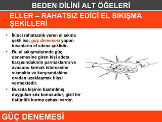 BEDEN DİLİNİ ALT ÖĞELERİ
 ELLER – RAHATSIZ EDİCİ EL SIKIŞMA
 ŞEKİLLERİ
• İkinci rahatsızlık veren el sıkma
  şekli ise; güç denemesi yapan
  insanların el sıkma şeklidir.
• Bu el sıkışmalarında güç
  denemesine giren kişi adeta
  karşısındakinin parmaklarını ve
  avucunu kırmak istercesine
  sıkmakta ve karşısındakine
  oradan uzaklaşmak hissi
  vermektedir.
• Burada kişinin bastırılmış
  duyguları söz konusudur, gizli bir
  üstünlük kurma çabası vardır.



GÜÇ DENEMESİ
 