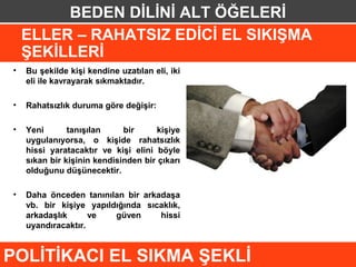 BEDEN DİLİNİ ALT ÖĞELERİ
    ELLER – RAHATSIZ EDİCİ EL SIKIŞMA
    ŞEKİLLERİ
•   Bu şekilde kişi kendine uzatılan eli, iki
    eli ile kavrayarak sıkmaktadır.

•   Rahatsızlık duruma göre değişir:

•   Yeni       tanışılan     bir     kişiye
    uygulanıyorsa, o kişide rahatsızlık
    hissi yaratacaktır ve kişi elini böyle
    sıkan bir kişinin kendisinden bir çıkarı
    olduğunu düşünecektir.

•   Daha önceden tanınılan bir arkadaşa
    vb. bir kişiye yapıldığında sıcaklık,
    arkadaşlık      ve   güven     hissi
    uyandıracaktır.


POLİTİKACI EL SIKMA ŞEKLİ
 
