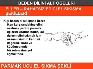 BEDEN DİLİNİ ALT ÖĞELERİ
 ELLER – RAHATSIZ EDİCİ EL SIKIŞMA
 ŞEKİLLERİ
Kişi bazen el sıkışmak üzere
  iken karşısındakine elini
  uzatmak yerine parmak
  uçlarını uzatmaktadır. Bu
  durum elini sıkmak için
  uzanan kişinin kendini
  değersiz, kötü ve
  küçümsenmiş
  hissetmesine yol
  açmaktadır.



PARMAK UCU EL SIKMA ŞEKLİ
 