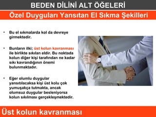 BEDEN DİLİNİ ALT ÖĞELERİ
    Özel Duyguları Yansıtan El Sıkma Şekilleri

•   Bu el sıkmalarda kol da devreye
    girmektedir.

•   Bunların ilki; üst kolun kavranması
    ile birlikte sıkılan eldir. Bu noktada
    kolun diğer kişi tarafından ne kadar
    sıkı kavrandığının önemi
    bulunmaktadır.

•   Eğer olumlu duygular
    yansıtılacaksa kişi üst kolu çok
    yumuşakça tutmakta, ancak
    olumsuz duygular besleniyorsa
    kolun sıkılması gerçekleşmektedir.



Üst kolun kavranması
 