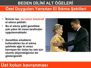 BEDEN DİLİNİ ALT ÖĞELERİ
  Özel Duyguları Yansıtan El Sıkma Şekilleri

• İkincisi ise; üst omuz tutularak
  el sıkma şeklidir.
• Bu el sıkma şekli genellikle
  çok yakın iki insan tarafından
  uygulanmaktadır.

• Genellikle erkeklerin
  kullandıkları bu el sıkma
  şeklinde eğer ki omzu
  kavrayan bir üstse bu astı için
  olumlu düşündüğünün bir
  göstergesidir


Üst kolun kavranması
 