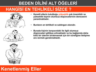 BEDEN DİLİNİ ALT ÖĞELERİ
  HANGİSİ EN TEHLİKELİ SİZCE ?
            • Kenetli ellerin tutulduğu yükseklik çok önemlidir ve
              yükseklik kişinin olumsuz düşüncelerinin derecesini
              yansıtmaktadır.

            • Bunların en tehlikeli ve saldırgan olanıdır.

            • Burada kişinin karşısındaki ile ilgili olumsuz
              düşünceleri gittikçe artmaktadır ve bu bağlamda daha
              kötü bir izlenim bırakmamak için bir süreliğine iletişime
              ara vermek gerekmektedir.




Kenetlenmiş Eller
 