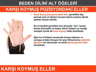 BEDEN DİLİNİ ALT ÖĞELERİ
 KARŞI KOYMUŞ POZİSYONDAKİ ELLER
          • Karşı koyuş pozisyonundaki eller; genellikle beş
            parmak açık ve iletişim kurulan kişinin yüzüne dönük
            şekilde tutulan ellerdir.

          • Bu el hareketi genellikle tüm dünyada “dur” işareti
            olarak bilinmekte ve beden dilinin iletişim içi verdiği
            mesajlar içinde de karşı koyuşu ifade etmektedir.

          • Eğer bu el iletişim esnasında havaya kalkıyor ve
            yavaşça ortada olmayan bir şeyi ittiriyorsa bu üstünlük
            gösteren bir davranıştır ve kendi görüş gücünü ifade
            etmektedir.




KARŞI KOYMUŞ ELLER
 