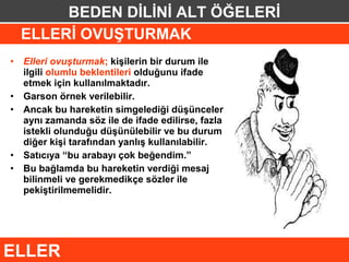 BEDEN DİLİNİ ALT ÖĞELERİ
    ELLERİ OVUŞTURMAK
•   Elleri ovuşturmak; kişilerin bir durum ile
    ilgili olumlu beklentileri olduğunu ifade
    etmek için kullanılmaktadır.
•   Garson örnek verilebilir.
•   Ancak bu hareketin simgelediği düşünceler
    aynı zamanda söz ile de ifade edilirse, fazla
    istekli olunduğu düşünülebilir ve bu durum
    diğer kişi tarafından yanlış kullanılabilir.
•   Satıcıya “bu arabayı çok beğendim.”
•   Bu bağlamda bu hareketin verdiği mesaj
    bilinmeli ve gerekmedikçe sözler ile
    pekiştirilmemelidir.




ELLER
 