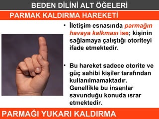 BEDEN DİLİNİ ALT ÖĞELERİ
 PARMAK KALDIRMA HAREKETİ
             • İletişim esnasında parmağın
               havaya kalkması ise; kişinin
               sağlamaya çalıştığı otoriteyi
               ifade etmektedir.

             • Bu hareket sadece otorite ve
               güç sahibi kişiler tarafından
               kullanılmamaktadır.
               Genellikle bu insanlar
               savunduğu konuda ısrar
               etmektedir.
PARMAĞI YUKARI KALDIRMA
 