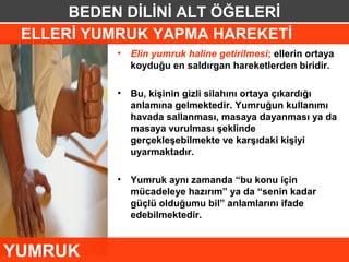 BEDEN DİLİNİ ALT ÖĞELERİ
 ELLERİ YUMRUK YAPMA HAREKETİ
           •   Elin yumruk haline getirilmesi; ellerin ortaya
               koyduğu en saldırgan hareketlerden biridir.

           •   Bu, kişinin gizli silahını ortaya çıkardığı
               anlamına gelmektedir. Yumruğun kullanımı
               havada sallanması, masaya dayanması ya da
               masaya vurulması şeklinde
               gerçekleşebilmekte ve karşıdaki kişiyi
               uyarmaktadır.

           •   Yumruk aynı zamanda “bu konu için
               mücadeleye hazırım” ya da “senin kadar
               güçlü olduğumu bil” anlamlarını ifade
               edebilmektedir.


YUMRUK
 