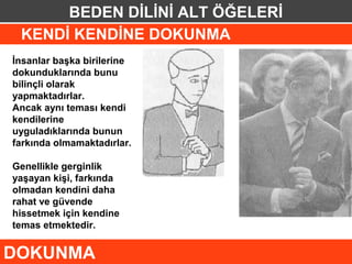 BEDEN DİLİNİ ALT ÖĞELERİ
 KENDİ KENDİNE DOKUNMA
İnsanlar başka birilerine
dokunduklarında bunu
bilinçli olarak
yapmaktadırlar.
Ancak aynı teması kendi
kendilerine
uyguladıklarında bunun
farkında olmamaktadırlar.

Genellikle gerginlik
yaşayan kişi, farkında
olmadan kendini daha
rahat ve güvende
hissetmek için kendine
temas etmektedir.


DOKUNMA
 
