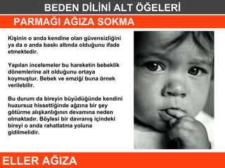 BEDEN DİLİNİ ALT ÖĞELERİ
  PARMAĞI AĞIZA SOKMA
Kişinin o anda kendine olan güvensizliğini
ya da o anda baskı altında olduğunu ifade
etmektedir.

Yapılan incelemeler bu hareketin bebeklik
dönemlerine ait olduğunu ortaya
koymuştur. Bebek ve emziği buna örnek
verilebilir.

Bu durum da bireyin büyüdüğünde kendini
huzursuz hissettiğinde ağzına bir şey
götürme alışkanlığının devamına neden
olmaktadır. Böylesi bir davranış içindeki
bireyi o anda rahatlatma yoluna
gidilmelidir.




ELLER AĞIZA
 