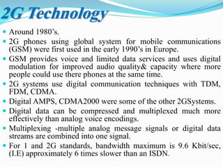 2G Technology
 Around 1980’s.
 2G phones using global system for mobile communications
(GSM) were first used in the early 1990’s in Europe.
 GSM provides voice and limited data services and uses digital
modulation for improved audio quality& capacity where more
people could use there phones at the same time.
 2G systems use digital communication techniques with TDM,
FDM, CDMA.
 Digital AMPS, CDMA2000 were some of the other 2GSystems.
 Digital data can be compressed and multiplexed much more
effectively than analog voice encodings.
 Multiplexing -multiple analog message signals or digital data
streams are combined into one signal.
 For 1 and 2G standards, bandwidth maximum is 9.6 Kbit/sec,
(I.E) approximately 6 times slower than an ISDN.
 