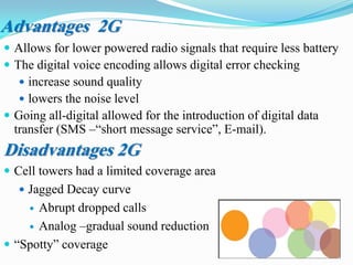 Advantages 2G
 Allows for lower powered radio signals that require less battery
 The digital voice encoding allows digital error checking
 increase sound quality
 lowers the noise level
 Going all-digital allowed for the introduction of digital data
transfer (SMS –“short message service”, E-mail).
Disadvantages 2G
 Cell towers had a limited coverage area
 Jagged Decay curve
 Abrupt dropped calls
 Analog –gradual sound reduction
 “Spotty” coverage
 