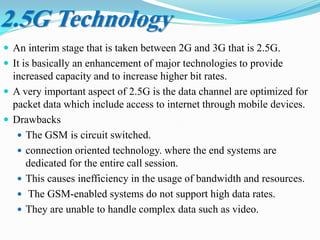  An interim stage that is taken between 2G and 3G that is 2.5G.
 It is basically an enhancement of major technologies to provide
increased capacity and to increase higher bit rates.
 A very important aspect of 2.5G is the data channel are optimized for
packet data which include access to internet through mobile devices.
 Drawbacks
 The GSM is circuit switched.
 connection oriented technology. where the end systems are
dedicated for the entire call session.
 This causes inefficiency in the usage of bandwidth and resources.
 The GSM-enabled systems do not support high data rates.
 They are unable to handle complex data such as video.
2.5G Technology
 
