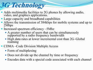 3G Technology
 Adds multimedia facilities to 2G phones by allowing audio,
video, and graphics applications.
 Large capacity and broadband capabilities
 Allows the transmission of 384kbps for mobile systems and up to
2Mbps
 Increased spectrum efficiency –5Mhz
 A greater number of users that can be simultaneously
supported by a radio frequency bandwidth
 High data rates at lower incremental cost than 2G–Global
roaming
 CDMA –Code Division Multiple Access
 Form of multiplexing
 Does not divide up the channel by time or frequency
 Encodes data with a special code associated with each channel
 