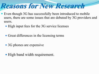 Reasons for New Research
 Even though 3G has successfully been introduced to mobile
users, there are some issues that are debated by 3G providers and
users.
 High input fees for the 3G service licenses
 Great differences in the licensing terms
 3G phones are expensive
 High band width requirement.
 