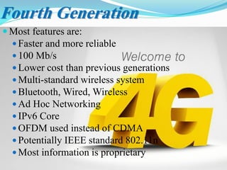 Fourth Generation
 Most features are:
 Faster and more reliable
 100 Mb/s
 Lower cost than previous generations
 Multi-standard wireless system
 Bluetooth, Wired, Wireless
 Ad Hoc Networking
 IPv6 Core
 OFDM used instead of CDMA
 Potentially IEEE standard 802.11n
 Most information is proprietary
 