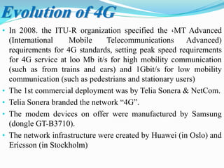 Evolution of 4G
• In 2008. the ITU-R organization specified the ،MT Advanced
(International Mobile Telecommunications Advanced)
requirements for 4G standards, setting peak speed requirements
for 4G service at loo Mb it/s for high mobility communication
(such as from trains and cars) and 1Gbit/s for low mobility
communication (such as pedestrians and stationary users)
• The 1st commercial deployment was by Telia Sonera & NetCom.
• Telia Sonera branded the network “4G”.
• The modem devices on offer were manufactured by Samsung
(dongle GT-B3710).
• The network infrastructure were created by Huawei (in Oslo) and
Ericsson (in Stockholm)
 