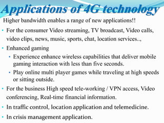 Applications of 4G technology
Higher bandwidth enables a range of new applications!!
• For the consumer Video streaming, TV broadcast, Video calls,
video clips, news, music, sports, chat, location services..,
• Enhanced gaming
• Experience enhance wireless capabilities that deliver mobile
gaming interaction with less than five seconds.
• Play online multi player games while traveling at high speeds
or sitting outside.
• For the business High speed tele-working / VPN access, Video
conferencing, Real-time financial information.
• In traffic control, location application and telemedicine.
• In crisis management application.
 