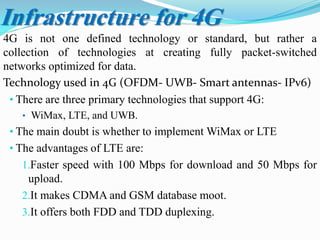 4G is not one defined technology or standard, but rather a
collection of technologies at creating fully packet-switched
networks optimized for data.
Technology used in 4G (OFDM- UWB- Smart antennas- IPv6)
• There are three primary technologies that support 4G:
• WiMax, LTE, and UWB.
• The main doubt is whether to implement WiMax or LTE
• The advantages of LTE are:
1.Faster speed with 100 Mbps for download and 50 Mbps for
upload.
2.It makes CDMA and GSM database moot.
3.It offers both FDD and TDD duplexing.
Infrastructure for 4G
 